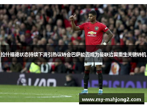 拉什福德状态持续下滑引热议转会巴萨能否成为曼联边翼重生关键转机 拉什福德状态持续下滑引热议转会巴萨能否成为曼联边翼重生关键转机