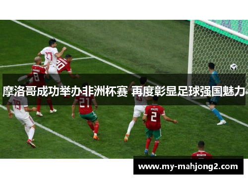 摩洛哥成功举办非洲杯赛 再度彰显足球强国魅力 摩洛哥成功举办非洲杯赛 再度彰显足球强国魅力