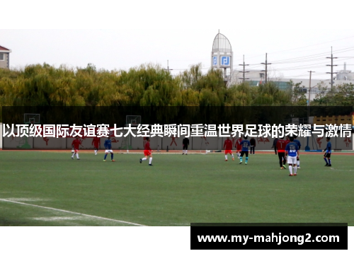以顶级国际友谊赛七大经典瞬间重温世界足球的荣耀与激情